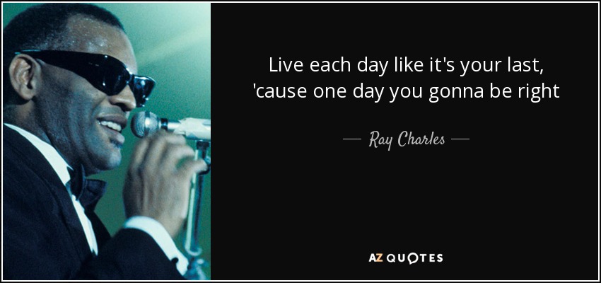 Live each day like it's your last, 'cause one day you gonna be right - Ray Charles