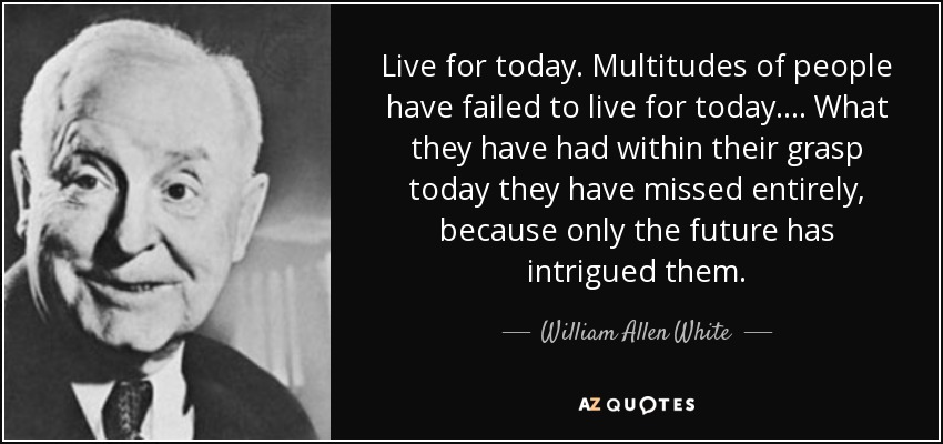 Live for today. Multitudes of people have failed to live for today.... What they have had within their grasp today they have missed entirely, because only the future has intrigued them. - William Allen White