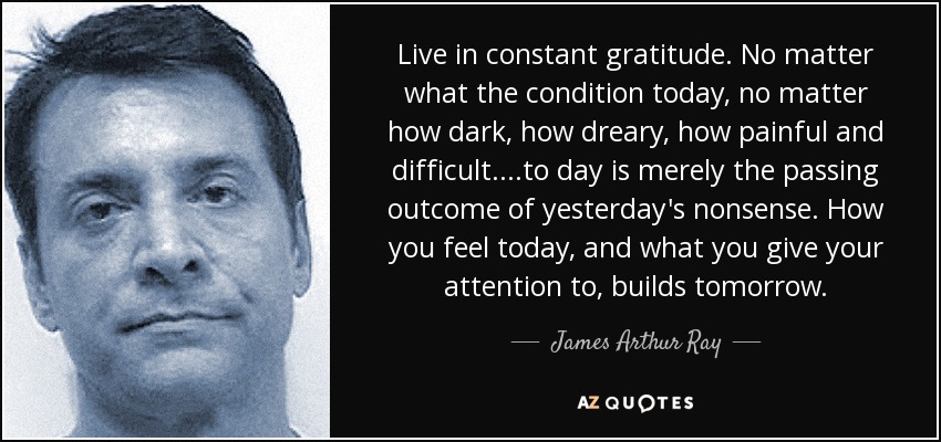 Live in constant gratitude. No matter what the condition today, no matter how dark, how dreary, how painful and difficult....to day is merely the passing outcome of yesterday's nonsense. How you feel today, and what you give your attention to, builds tomorrow. - James Arthur Ray