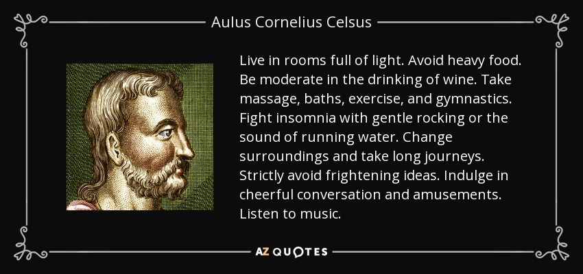 Live in rooms full of light. Avoid heavy food. Be moderate in the drinking of wine. Take massage, baths, exercise, and gymnastics. Fight insomnia with gentle rocking or the sound of running water. Change surroundings and take long journeys. Strictly avoid frightening ideas. Indulge in cheerful conversation and amusements. Listen to music. - Aulus Cornelius Celsus