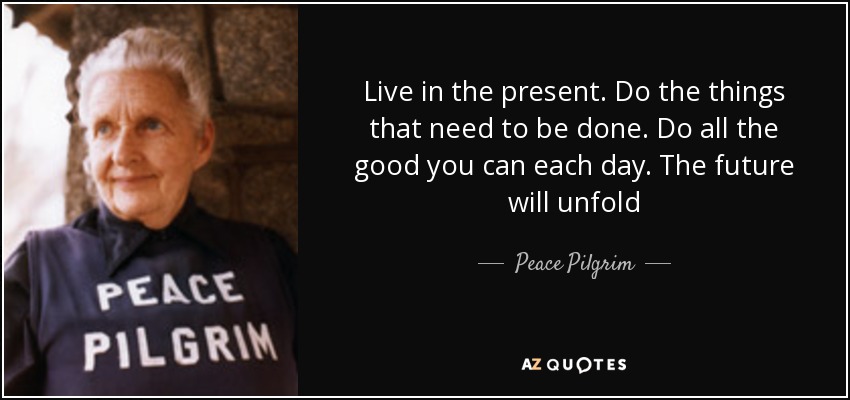 Live in the present. Do the things that need to be done. Do all the good you can each day. The future will unfold - Peace Pilgrim