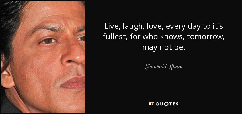 Live, laugh, love, every day to it's fullest, for who knows, tomorrow, may not be. - Shahrukh Khan