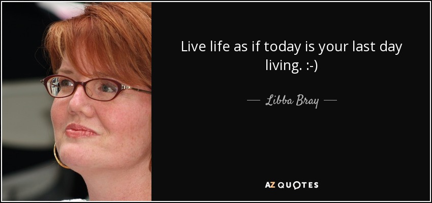 Live life as if today is your last day living. :-) - Libba Bray