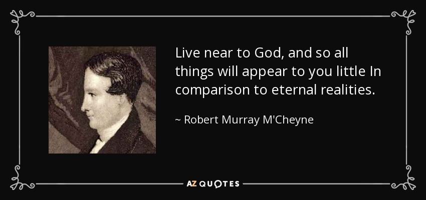 Live near to God, and so all things will appear to you little In comparison to eternal realities. - Robert Murray M'Cheyne