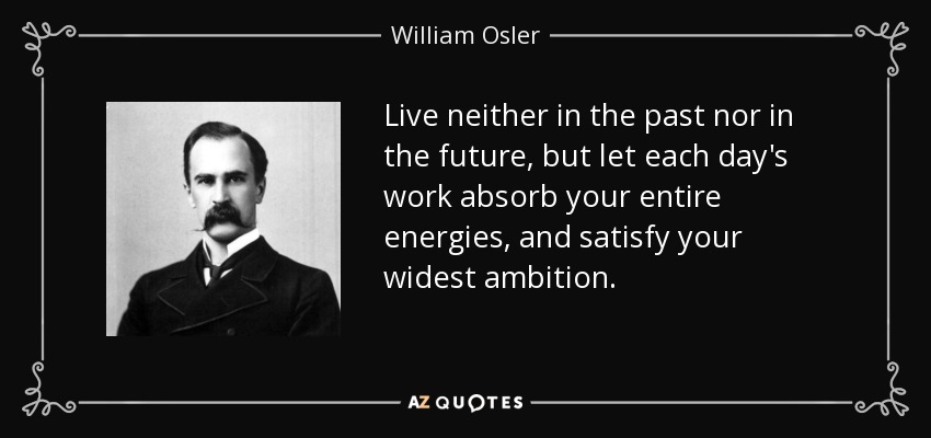 Live neither in the past nor in the future, but let each day's work absorb your entire energies, and satisfy your widest ambition. - William Osler