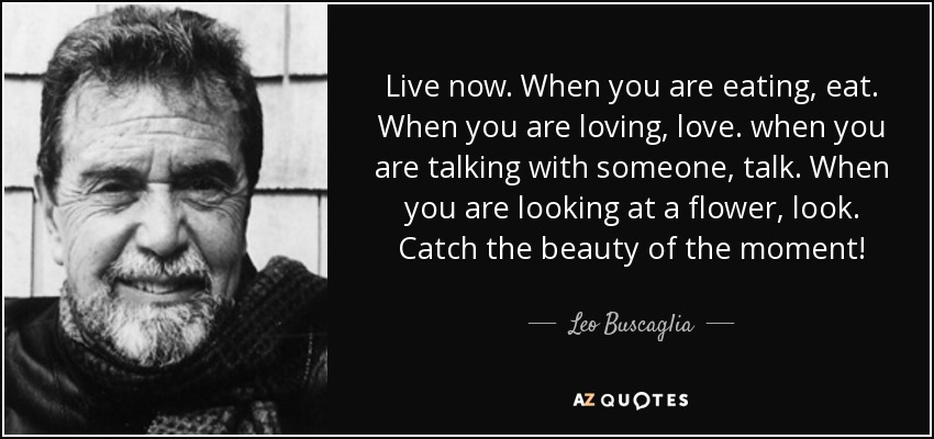 Live now. When you are eating, eat. When you are loving, love. when you are talking with someone, talk. When you are looking at a flower, look. Catch the beauty of the moment! - Leo Buscaglia