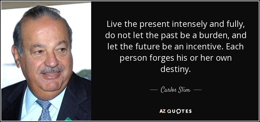 Live the present intensely and fully, do not let the past be a burden, and let the future be an incentive. Each person forges his or her own destiny. - Carlos Slim