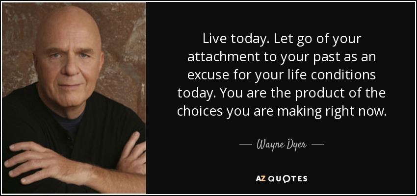 Live today. Let go of your attachment to your past as an excuse for your life conditions today. You are the product of the choices you are making right now. - Wayne Dyer
