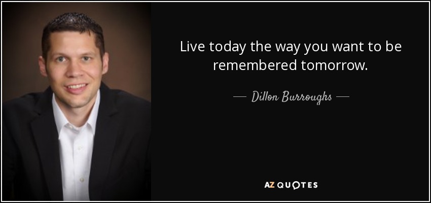 Live today the way you want to be remembered tomorrow. - Dillon Burroughs