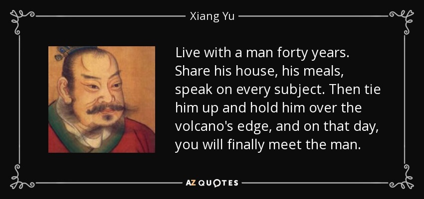 Live with a man forty years. Share his house, his meals, speak on every subject. Then tie him up and hold him over the volcano's edge, and on that day, you will finally meet the man. - Xiang Yu