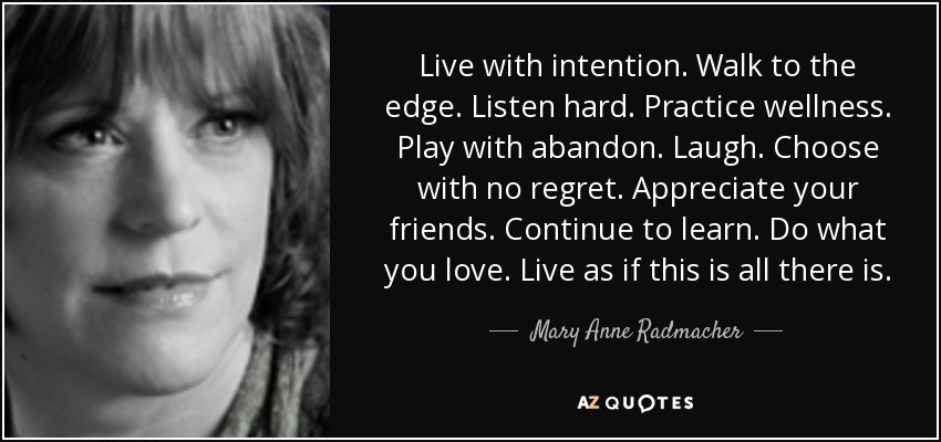 Live with intention. Walk to the edge. Listen hard. Practice wellness. Play with abandon. Laugh. Choose with no regret. Appreciate your friends. Continue to learn. Do what you love. Live as if this is all there is. - Mary Anne Radmacher