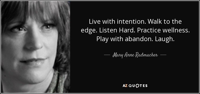 Live with intention. Walk to the edge. Listen Hard. Practice wellness. Play with abandon. Laugh. - Mary Anne Radmacher
