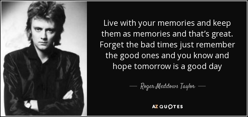 Live with your memories and keep them as memories and that’s great. Forget the bad times just remember the good ones and you know and hope tomorrow is a good day - Roger Meddows Taylor