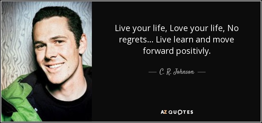 Live your life, Love your life, No regrets... Live learn and move forward positivly. - C. R. Johnson