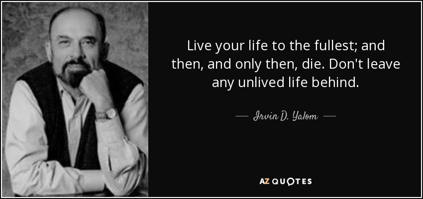 Live your life to the fullest; and then, and only then, die. Don't leave any unlived life behind. - Irvin D. Yalom