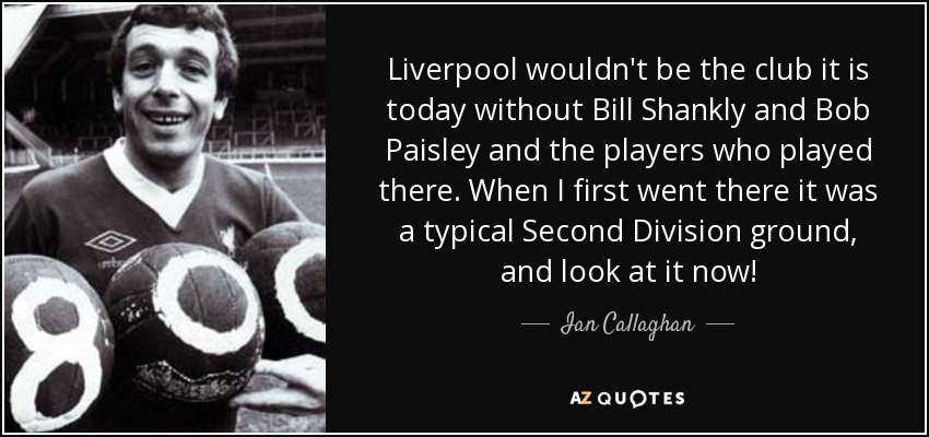 Liverpool wouldn't be the club it is today without Bill Shankly and Bob Paisley and the players who played there. When I first went there it was a typical Second Division ground, and look at it now! - Ian Callaghan