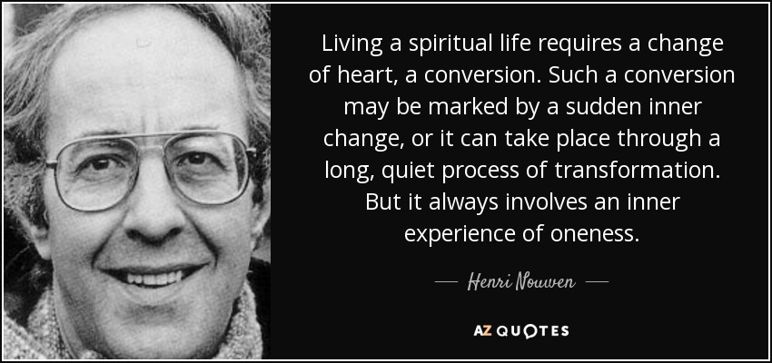 Living a spiritual life requires a change of heart, a conversion. Such a conversion may be marked by a sudden inner change, or it can take place through a long, quiet process of transformation. But it always involves an inner experience of oneness. - Henri Nouwen
