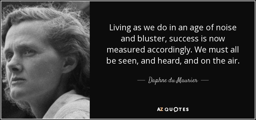Living as we do in an age of noise and bluster, success is now measured accordingly. We must all be seen, and heard, and on the air. - Daphne du Maurier