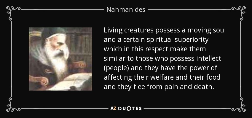 Living creatures possess a moving soul and a certain spiritual superiority which in this respect make them similar to those who possess intellect (people) and they have the power of affecting their welfare and their food and they flee from pain and death. - Nahmanides