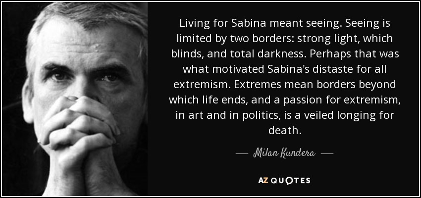 Living for Sabina meant seeing. Seeing is limited by two borders: strong light, which blinds, and total darkness. Perhaps that was what motivated Sabina's distaste for all extremism. Extremes mean borders beyond which life ends, and a passion for extremism, in art and in politics, is a veiled longing for death. - Milan Kundera