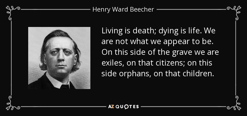 Living is death; dying is life. We are not what we appear to be. On this side of the grave we are exiles, on that citizens; on this side orphans, on that children. - Henry Ward Beecher