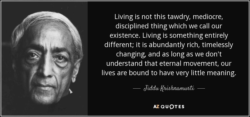 Living is not this tawdry, mediocre, disciplined thing which we call our existence. Living is something entirely different; it is abundantly rich, timelessly changing, and as long as we don't understand that eternal movement, our lives are bound to have very little meaning. - Jiddu Krishnamurti