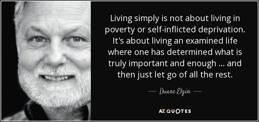 Living simply is not about living in poverty or self-inflicted deprivation. It's about living an examined life where one has determined what is truly important and enough … and then just let go of all the rest. - Duane Elgin