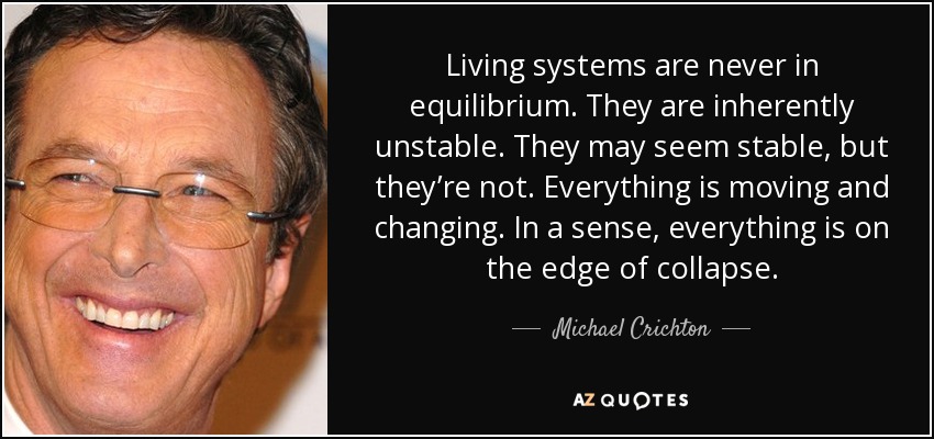 Living systems are never in equilibrium. They are inherently unstable. They may seem stable, but they’re not. Everything is moving and changing. In a sense, everything is on the edge of collapse. - Michael Crichton