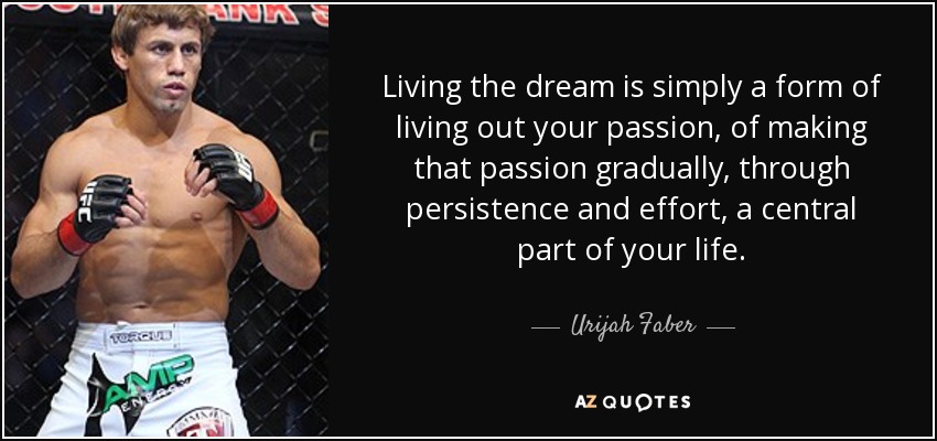 Living the dream is simply a form of living out your passion, of making that passion gradually, through persistence and effort, a central part of your life. - Urijah Faber
