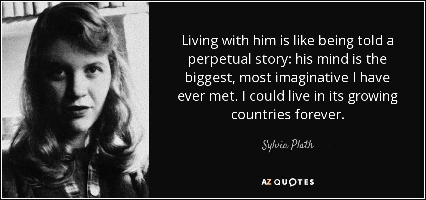 Living with him is like being told a perpetual story: his mind is the biggest, most imaginative I have ever met. I could live in its growing countries forever. - Sylvia Plath