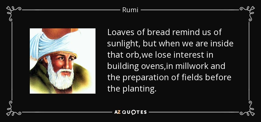 Loaves of bread remind us of sunlight, but when we are inside that orb,we lose interest in building ovens,in millwork and the preparation of fields before the planting. - Rumi