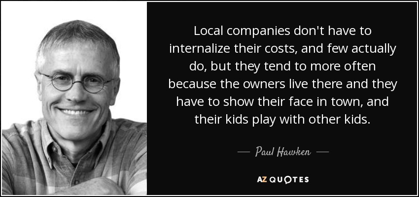 Local companies don't have to internalize their costs, and few actually do, but they tend to more often because the owners live there and they have to show their face in town, and their kids play with other kids. - Paul Hawken