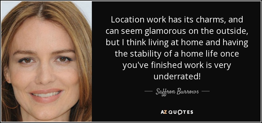 Location work has its charms, and can seem glamorous on the outside, but I think living at home and having the stability of a home life once you've finished work is very underrated! - Saffron Burrows