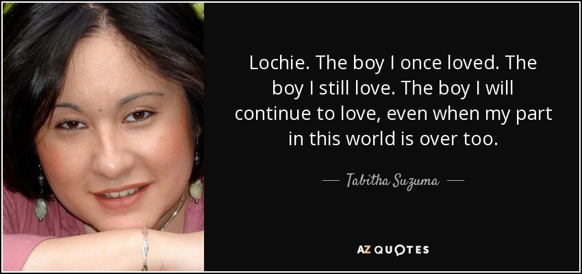 Lochie. The boy I once loved. The boy I still love. The boy I will continue to love, even when my part in this world is over too. - Tabitha Suzuma