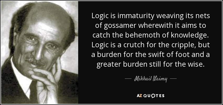 Logic is immaturity weaving its nets of gossamer wherewith it aims to catch the behemoth of knowledge. Logic is a crutch for the cripple, but a burden for the swift of foot and a greater burden still for the wise. - Mikhail Naimy