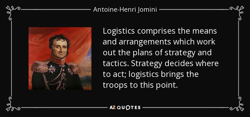 Logistics comprises the means and arrangements which work out the plans of strategy and tactics. Strategy decides where to act; logistics brings the troops to this point. - Antoine-Henri Jomini