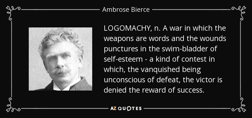 LOGOMACHY, n. A war in which the weapons are words and the wounds punctures in the swim-bladder of self-esteem - a kind of contest in which, the vanquished being unconscious of defeat, the victor is denied the reward of success. - Ambrose Bierce