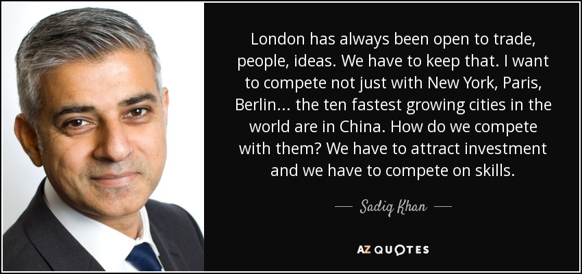 London has always been open to trade, people, ideas. We have to keep that. I want to compete not just with New York, Paris, Berlin... the ten fastest growing cities in the world are in China. How do we compete with them? We have to attract investment and we have to compete on skills. - Sadiq Khan
