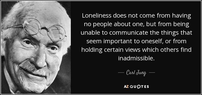Loneliness does not come from having no people about one, but from being unable to communicate the things that seem important to oneself, or from holding certain views which others find inadmissible. - Carl Jung