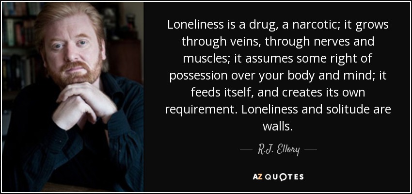 Loneliness is a drug, a narcotic; it grows through veins, through nerves and muscles; it assumes some right of possession over your body and mind; it feeds itself, and creates its own requirement. Loneliness and solitude are walls. - R.J. Ellory