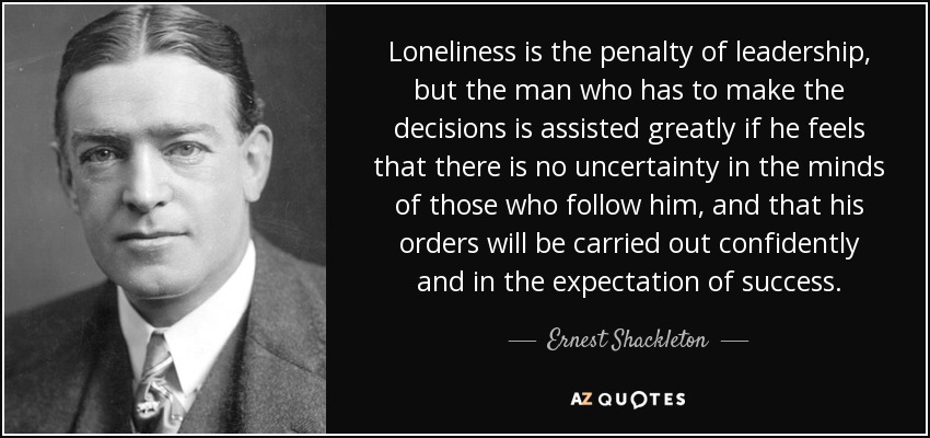 Loneliness is the penalty of leadership, but the man who has to make the decisions is assisted greatly if he feels that there is no uncertainty in the minds of those who follow him, and that his orders will be carried out confidently and in the expectation of success. - Ernest Shackleton