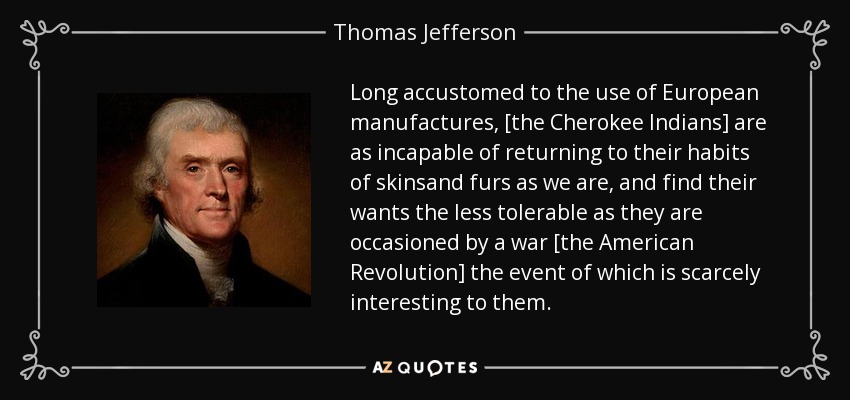 Long accustomed to the use of European manufactures, [the Cherokee Indians] are as incapable of returning to their habits of skinsand furs as we are, and find their wants the less tolerable as they are occasioned by a war [the American Revolution] the event of which is scarcely interesting to them. - Thomas Jefferson