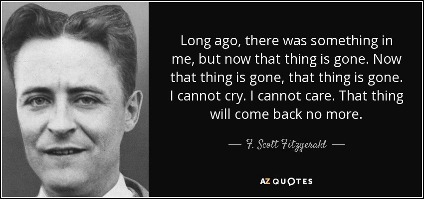 Long ago, there was something in me, but now that thing is gone. Now that thing is gone, that thing is gone. I cannot cry. I cannot care. That thing will come back no more. - F. Scott Fitzgerald