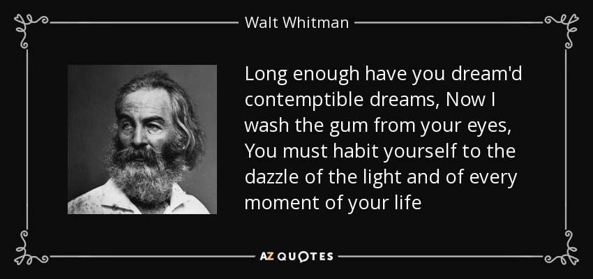 Long enough have you dream'd contemptible dreams, Now I wash the gum from your eyes, You must habit yourself to the dazzle of the light and of every moment of your life - Walt Whitman