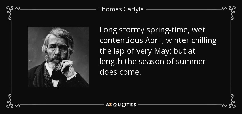 Long stormy spring-time, wet contentious April, winter chilling the lap of very May; but at length the season of summer does come. - Thomas Carlyle