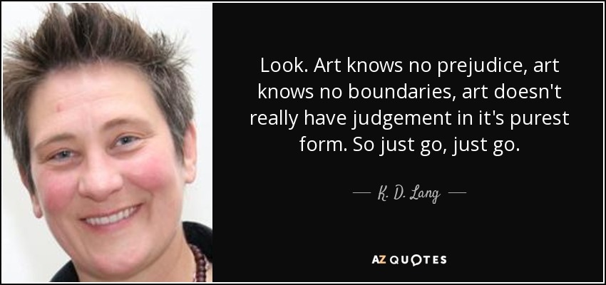 Look. Art knows no prejudice, art knows no boundaries, art doesn't really have judgement in it's purest form. So just go, just go. - K. D. Lang
