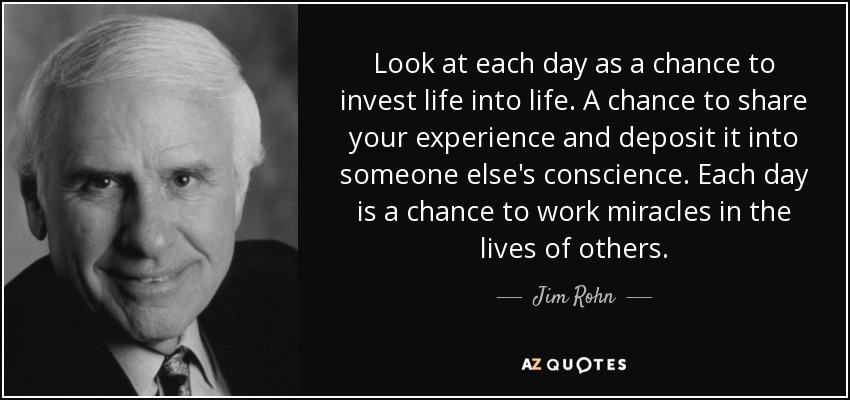 Look at each day as a chance to invest life into life. A chance to share your experience and deposit it into someone else's conscience. Each day is a chance to work miracles in the lives of others. - Jim Rohn