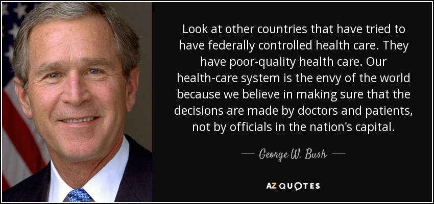 Look at other countries that have tried to have federally controlled health care. They have poor-quality health care. Our health-care system is the envy of the world because we believe in making sure that the decisions are made by doctors and patients, not by officials in the nation's capital. - George W. Bush