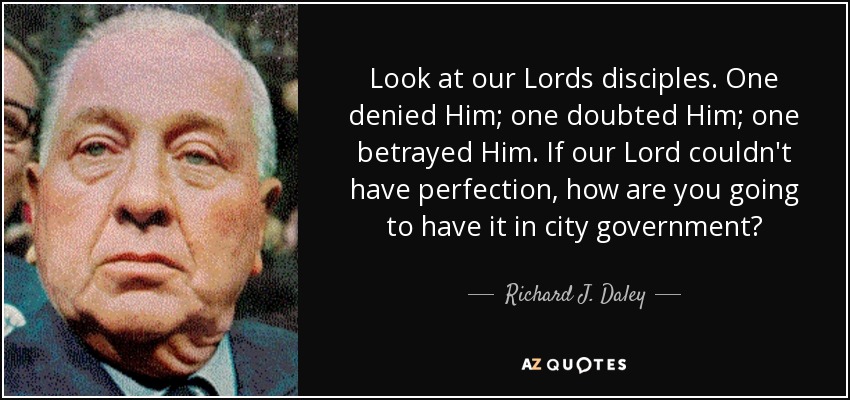Look at our Lords disciples. One denied Him; one doubted Him; one betrayed Him. If our Lord couldn't have perfection, how are you going to have it in city government? - Richard J. Daley