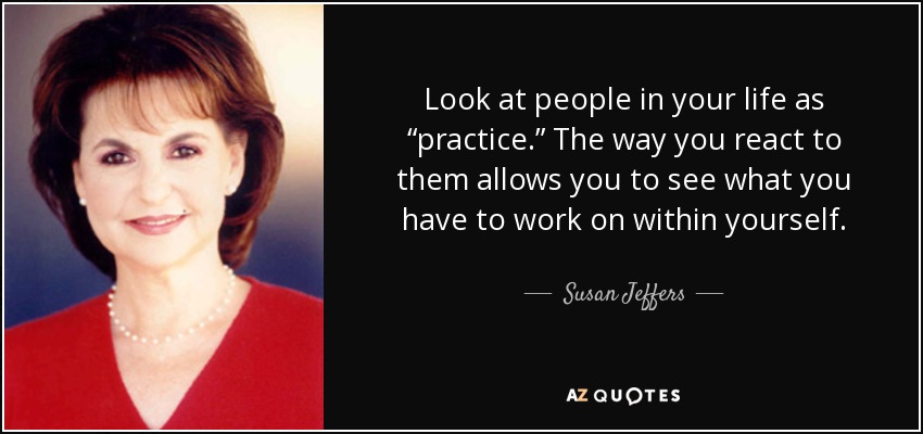 Look at people in your life as “practice.” The way you react to them allows you to see what you have to work on within yourself. - Susan Jeffers